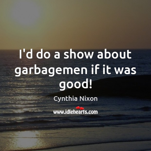 I’d do a show about garbagemen if it was good! Cynthia Nixon Picture Quote