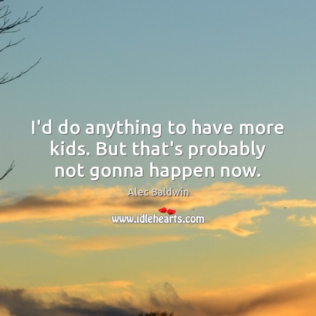 I’d do anything to have more kids. But that’s probably not gonna happen now. Alec Baldwin Picture Quote
