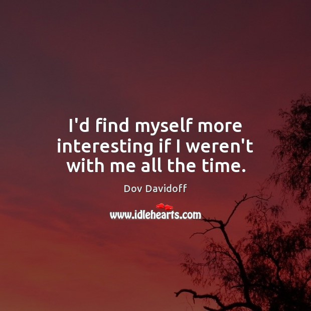 I’d find myself more interesting if I weren’t with me all the time. 