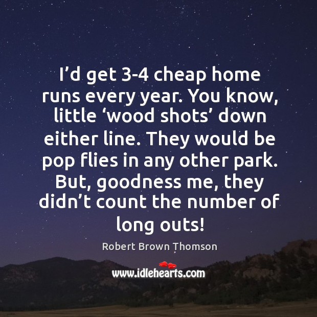 I’d get 3-4 cheap home runs every year. You know, little ‘wood shots’ down either line. Image