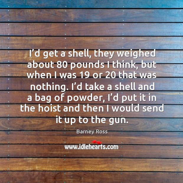I’d get a shell, they weighed about 80 pounds I think, but when I was 19 or 20 that was nothing. Barney Ross Picture Quote