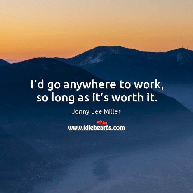 I’d go anywhere to work, so long as it’s worth it. Image
