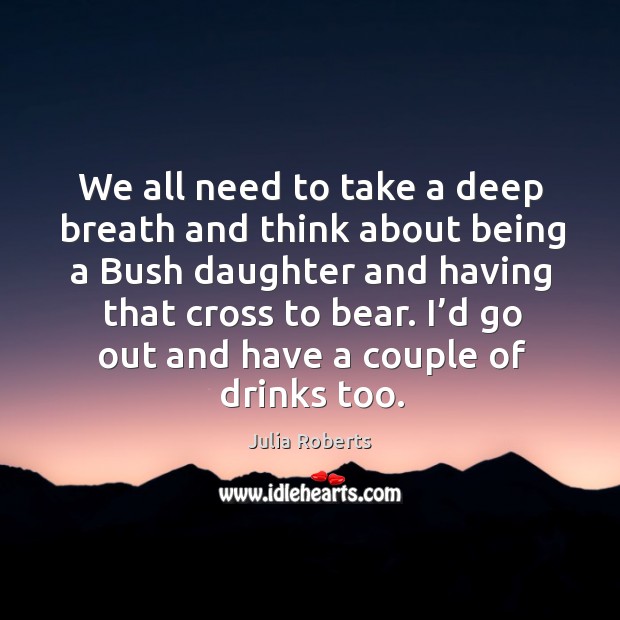 I’d go out and have a couple of drinks too. Julia Roberts Picture Quote