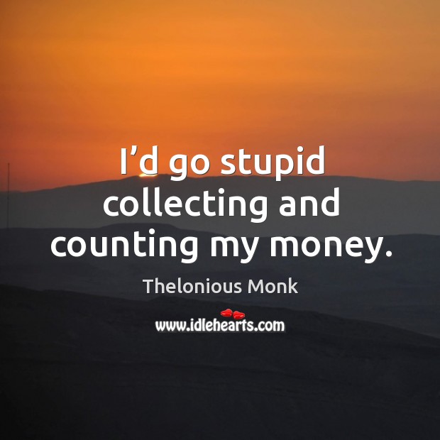 I’d go stupid collecting and counting my money. 