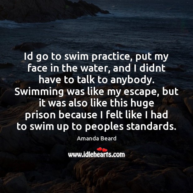 Id go to swim practice, put my face in the water, and Amanda Beard Picture Quote