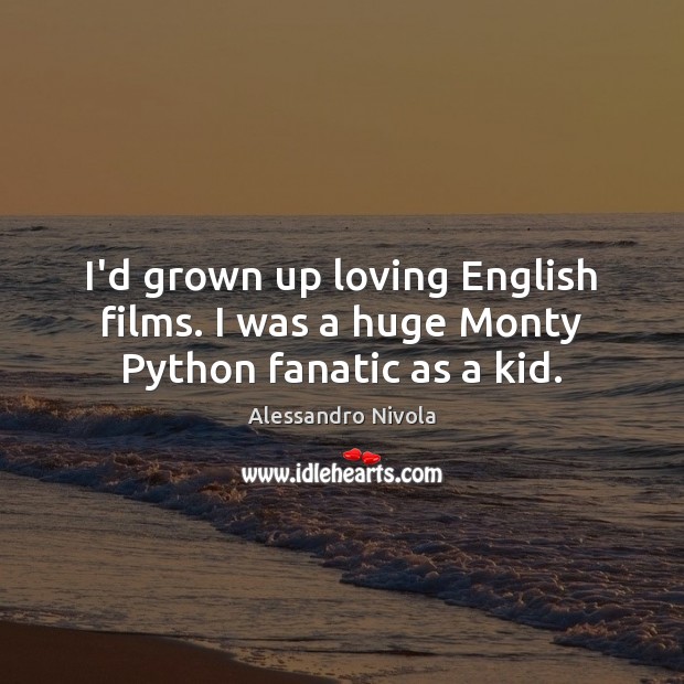 I’d grown up loving English films. I was a huge Monty Python fanatic as a kid. 