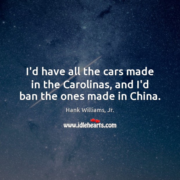 I’d have all the cars made in the Carolinas, and I’d ban the ones made in China. Hank Williams, Jr. Picture Quote
