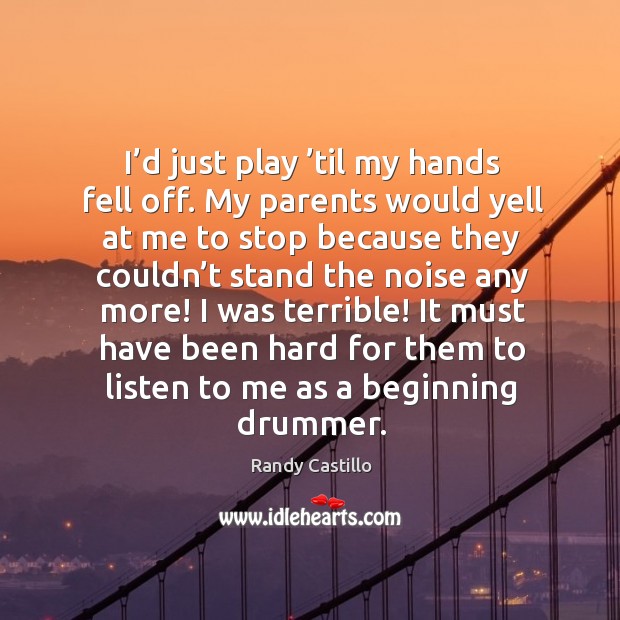 I’d just play ’til my hands fell off. My parents would yell at me to stop because they couldn’t Image