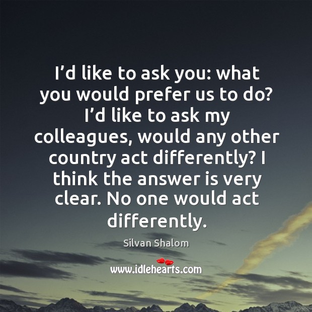I’d like to ask you: what you would prefer us to do? I’d like to ask my colleagues Silvan Shalom Picture Quote