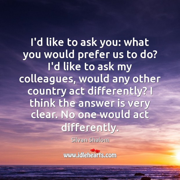 I’d like to ask you: what you would prefer us to do? Silvan Shalom Picture Quote