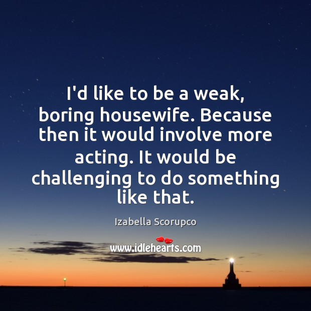 I’d like to be a weak, boring housewife. Because then it would Izabella Scorupco Picture Quote