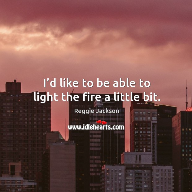 I’d like to be able to light the fire a little bit. Image