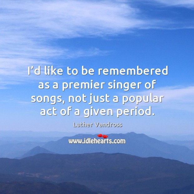 I’d like to be remembered as a premier singer of songs, not just a popular act of a given period. Luther Vandross Picture Quote