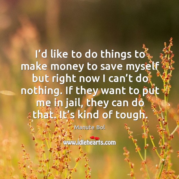 I’d like to do things to make money to save myself but right now I can’t do nothing. Image