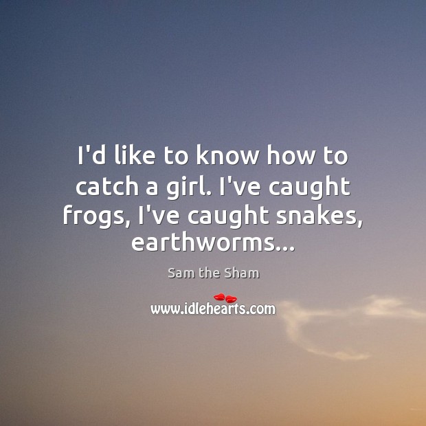 I’d like to know how to catch a girl. I’ve caught frogs, I’ve caught snakes, earthworms… Image
