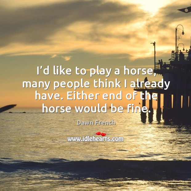 I’d like to play a horse, many people think I already have. Either end of the horse would be fine. Dawn French Picture Quote