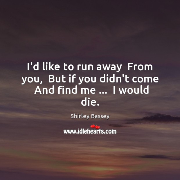 I’d like to run away  From you,  But if you didn’t come  And find me …  I would die. Shirley Bassey Picture Quote