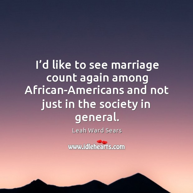 I’d like to see marriage count again among african-americans and not just in the society in general. Leah Ward Sears Picture Quote