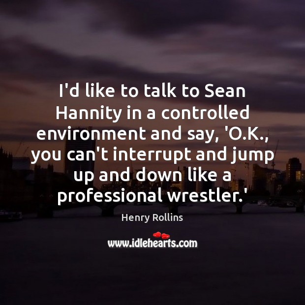 I’d like to talk to Sean Hannity in a controlled environment and 