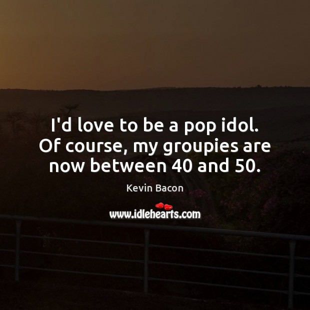 I’d love to be a pop idol. Of course, my groupies are now between 40 and 50. Image