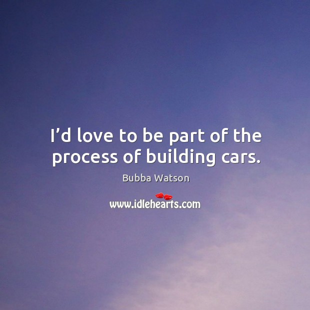 I’d love to be part of the process of building cars. Bubba Watson Picture Quote