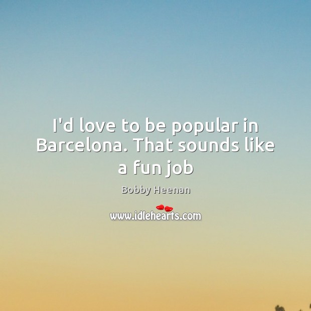 I’d love to be popular in Barcelona. That sounds like a fun job 