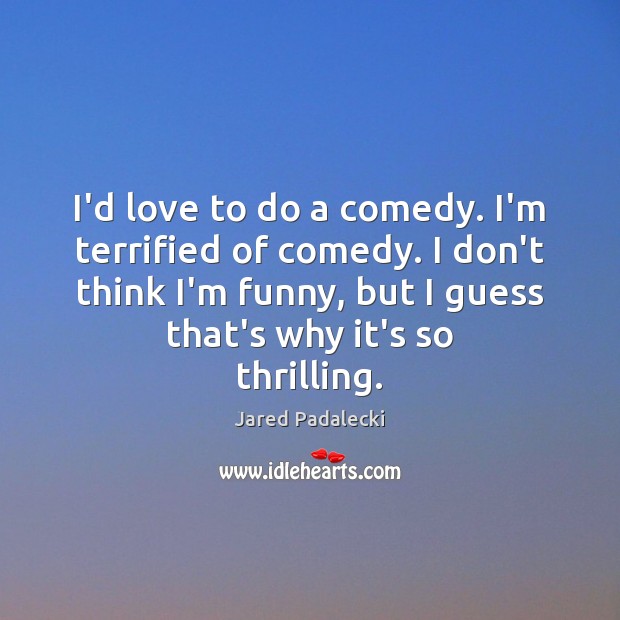 I’d love to do a comedy. I’m terrified of comedy. I don’t Image