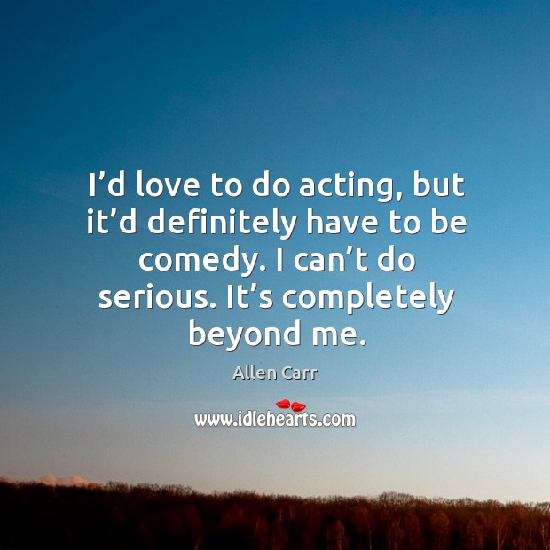 I’d love to do acting, but it’d definitely have to be comedy. I can’t do serious. It’s completely beyond me. Image