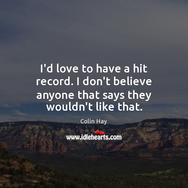 I’d love to have a hit record. I don’t believe anyone that says they wouldn’t like that. 