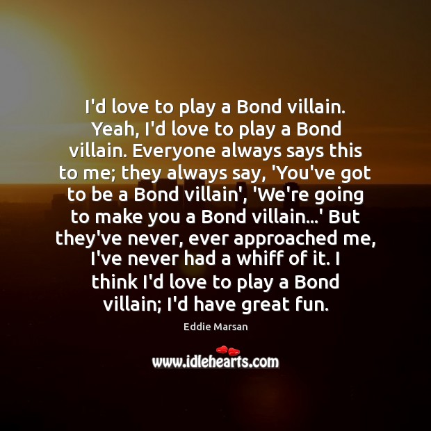 I’d love to play a Bond villain. Yeah, I’d love to play 