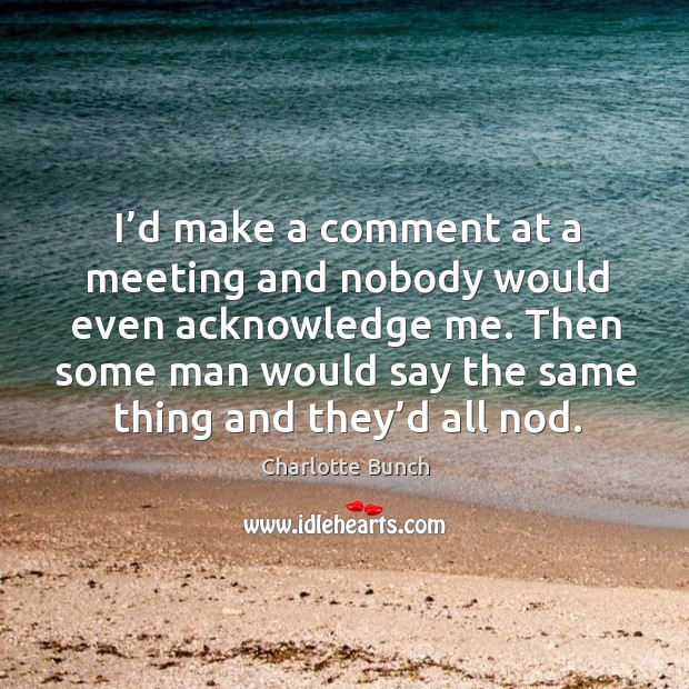 I’d make a comment at a meeting and nobody would even acknowledge me. Charlotte Bunch Picture Quote