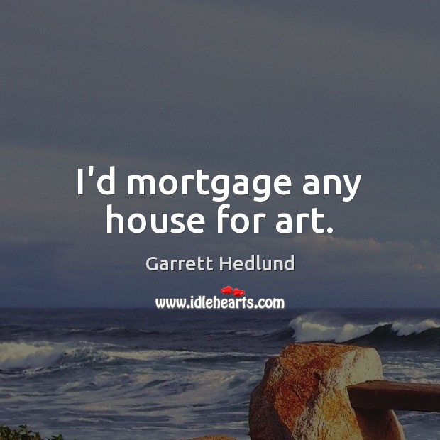 I’d mortgage any house for art. 