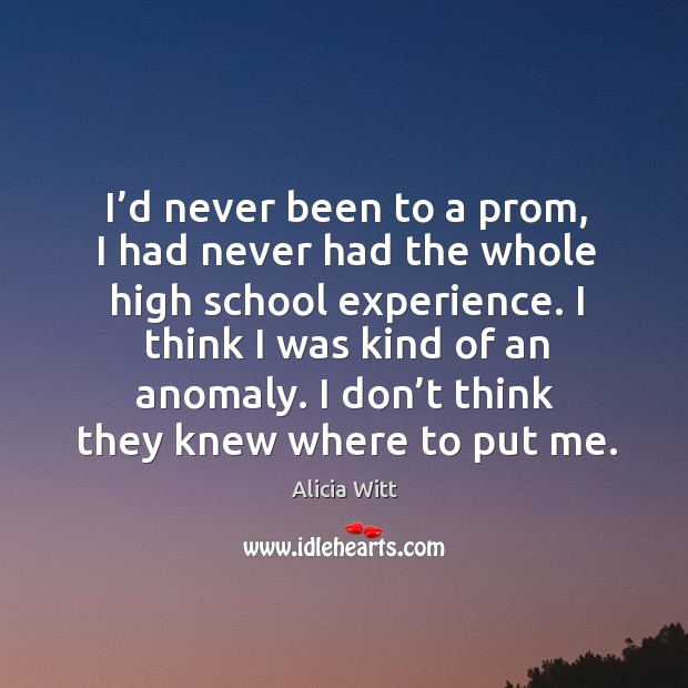 I’d never been to a prom, I had never had the whole high school experience. Alicia Witt Picture Quote