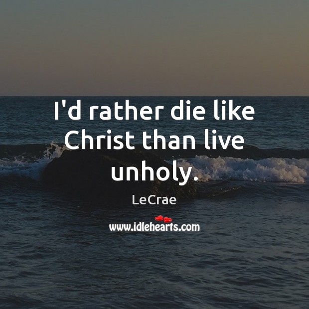 I’d rather die like Christ than live unholy. LeCrae Picture Quote