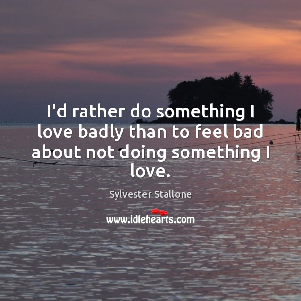 I’d rather do something I love badly than to feel bad about not doing something I love. Sylvester Stallone Picture Quote