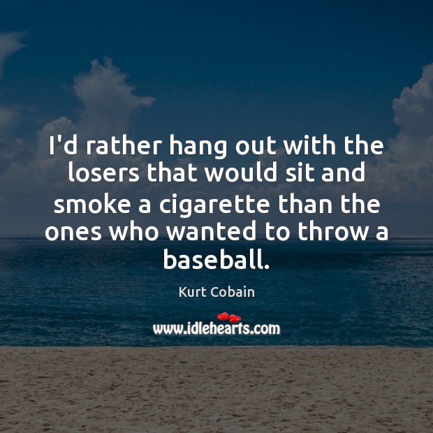 I’d rather hang out with the losers that would sit and smoke 