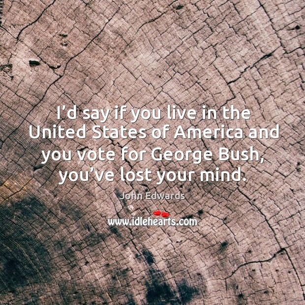 I’d say if you live in the united states of america and you vote for george bush, you’ve lost your mind. John Edwards Picture Quote