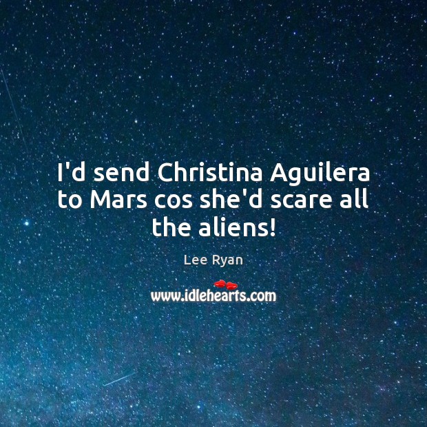 I’d send Christina Aguilera to Mars cos she’d scare all the aliens! 