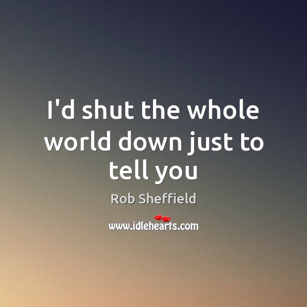 I’d shut the whole world down just to tell you Rob Sheffield Picture Quote