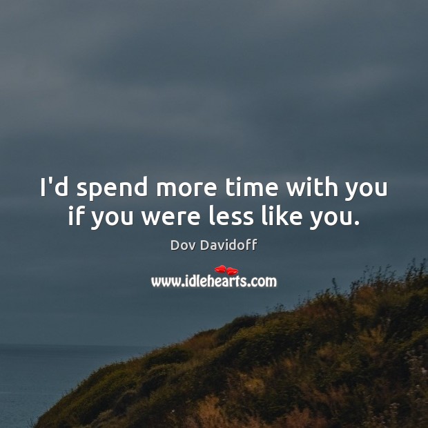 I’d spend more time with you if you were less like you. 