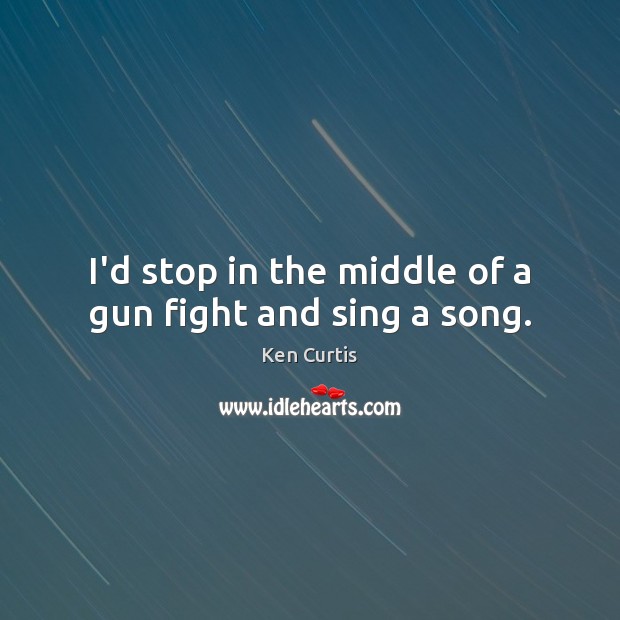 I’d stop in the middle of a gun fight and sing a song. Ken Curtis Picture Quote