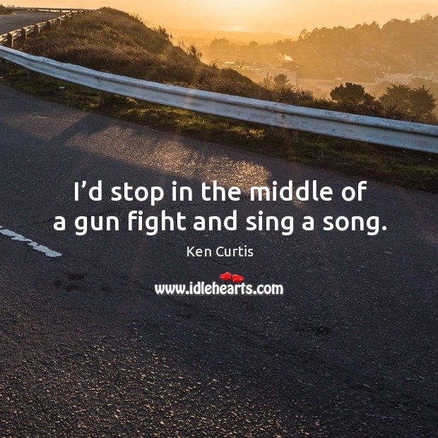 I’d stop in the middle of a gun fight and sing a song. Ken Curtis Picture Quote
