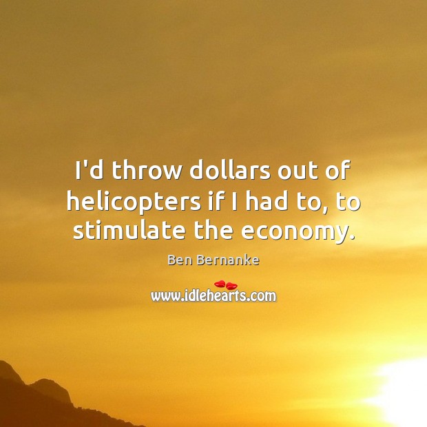 I’d throw dollars out of helicopters if I had to, to stimulate the economy. Ben Bernanke Picture Quote