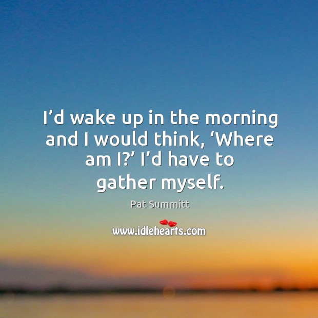 I’d wake up in the morning and I would think, ‘where am i?’ I’d have to gather myself. Pat Summitt Picture Quote