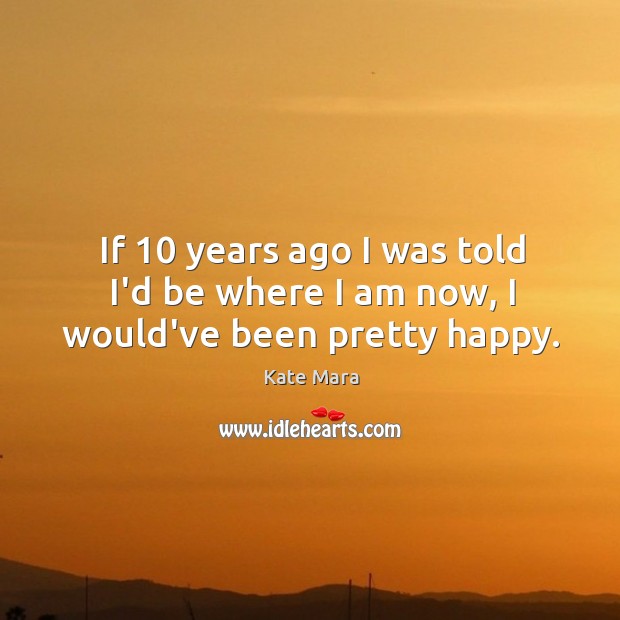 If 10 years ago I was told I’d be where I am now, I would’ve been pretty happy. Kate Mara Picture Quote