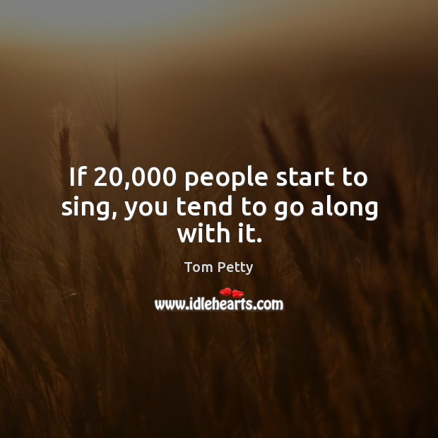 If 20,000 people start to sing, you tend to go along with it. Tom Petty Picture Quote