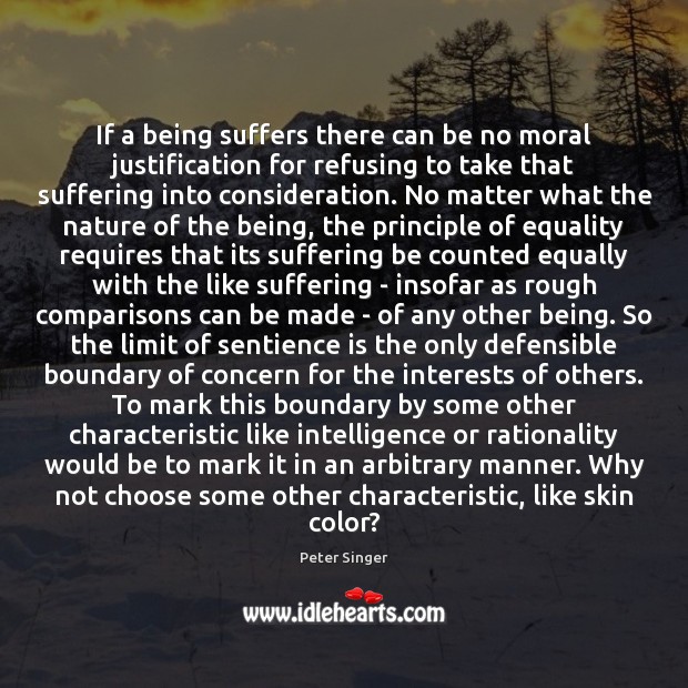 If a being suffers there can be no moral justification for refusing Peter Singer Picture Quote