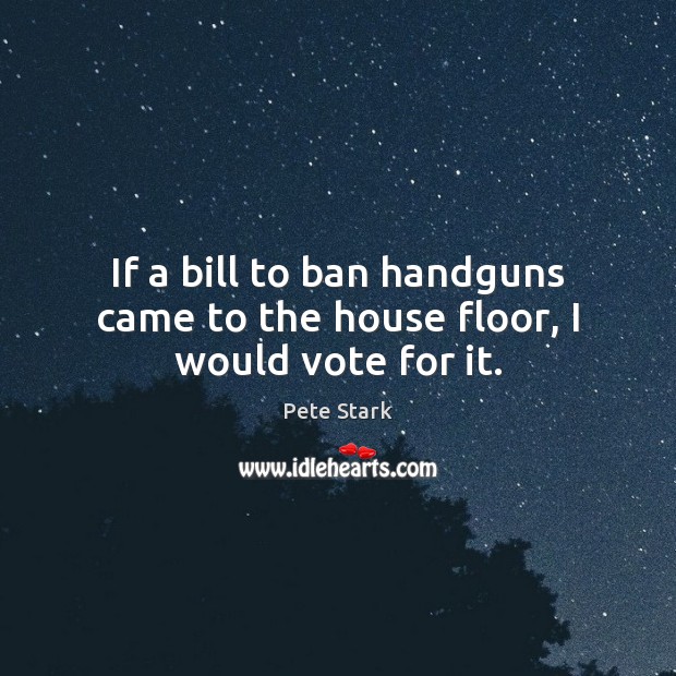 If a bill to ban handguns came to the house floor, I would vote for it. Pete Stark Picture Quote
