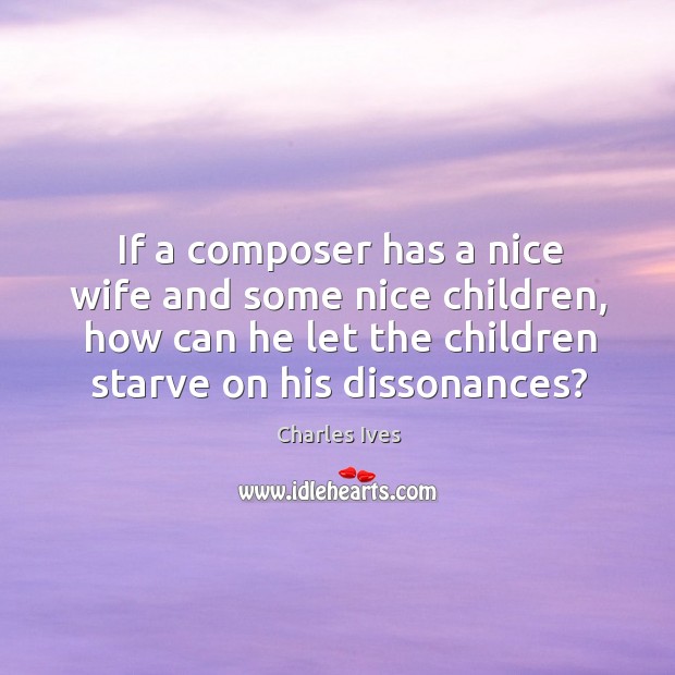 If a composer has a nice wife and some nice children, how can he let the children starve on his dissonances? Charles Ives Picture Quote
