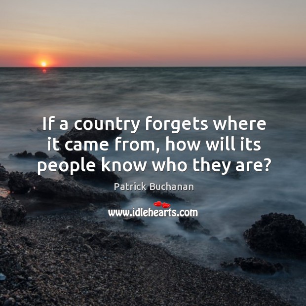 If a country forgets where it came from, how will its people know who they are? Patrick Buchanan Picture Quote